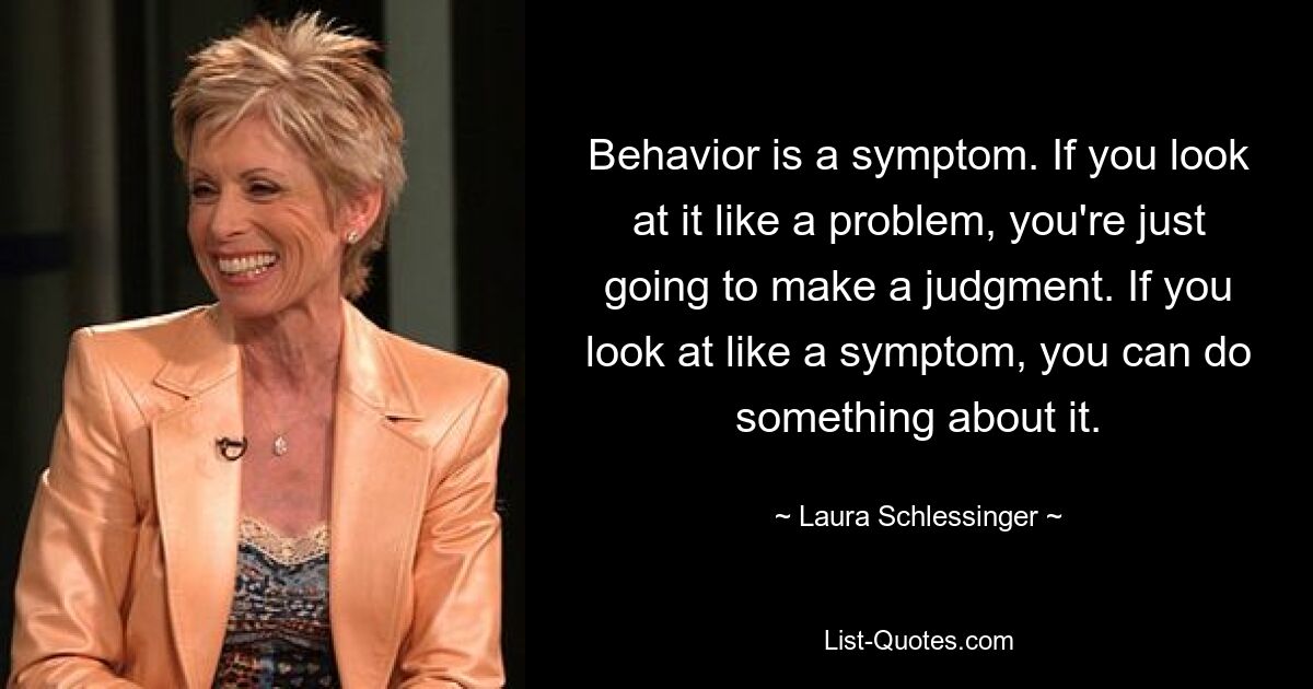 Behavior is a symptom. If you look at it like a problem, you're just going to make a judgment. If you look at like a symptom, you can do something about it. — © Laura Schlessinger