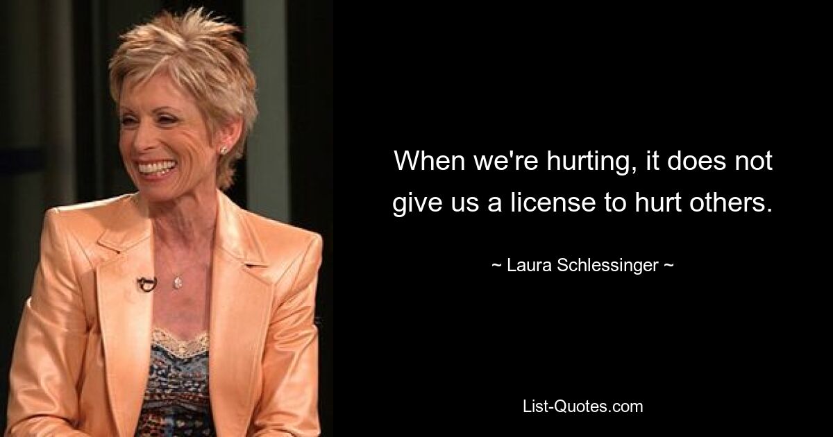 When we're hurting, it does not give us a license to hurt others. — © Laura Schlessinger