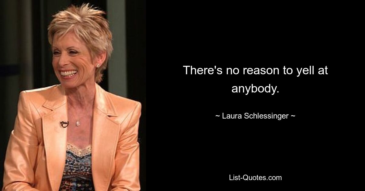 There's no reason to yell at anybody. — © Laura Schlessinger