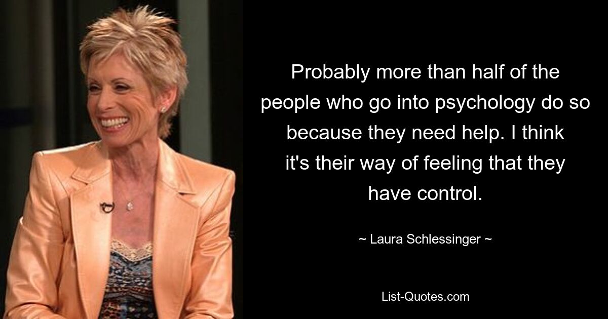 Probably more than half of the people who go into psychology do so because they need help. I think it's their way of feeling that they have control. — © Laura Schlessinger