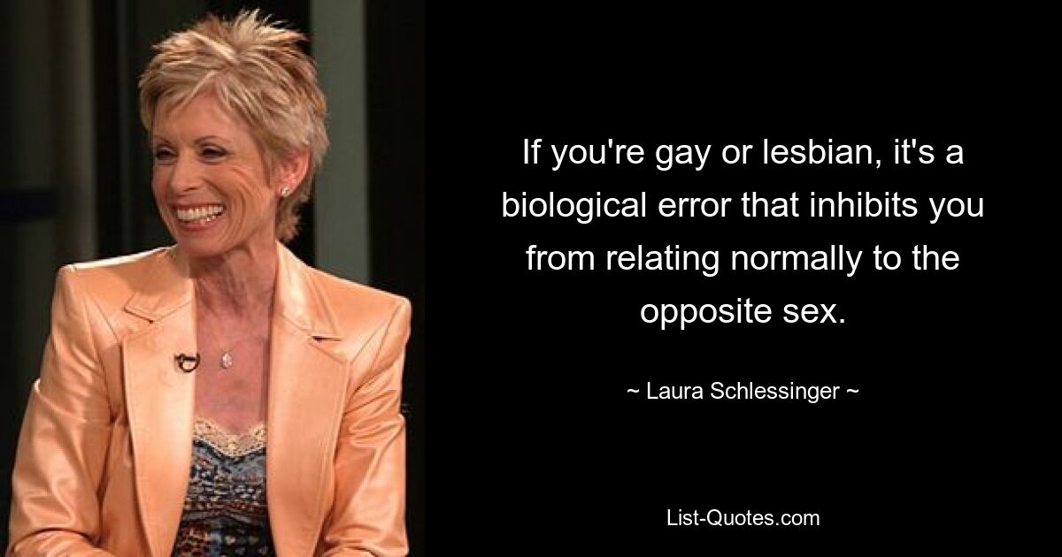 If you're gay or lesbian, it's a biological error that inhibits you from relating normally to the opposite sex. — © Laura Schlessinger