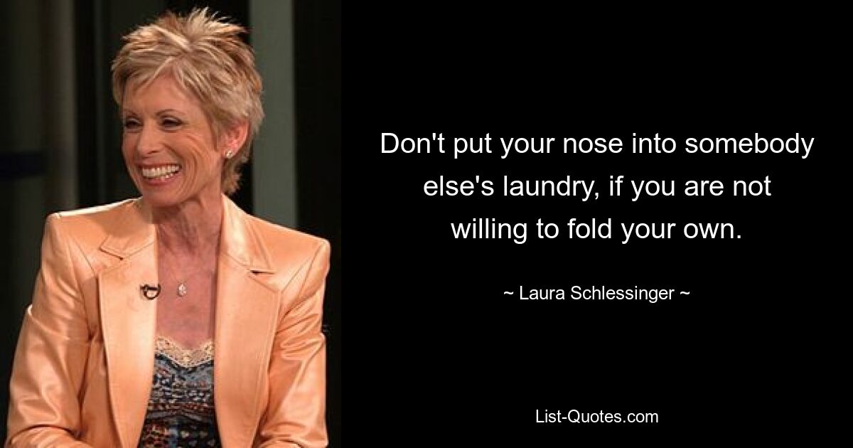 Don't put your nose into somebody else's laundry, if you are not willing to fold your own. — © Laura Schlessinger