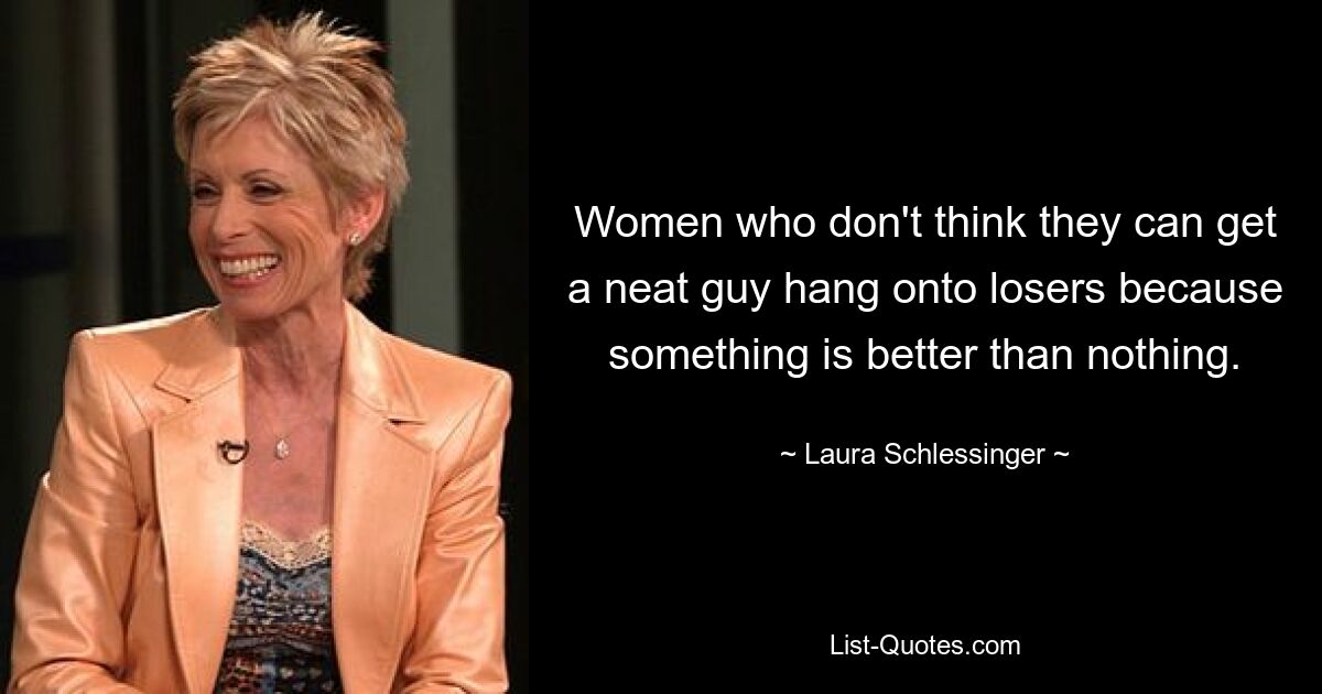 Women who don't think they can get a neat guy hang onto losers because something is better than nothing. — © Laura Schlessinger