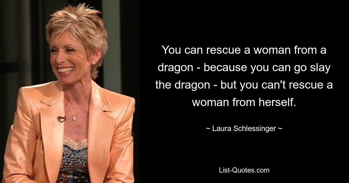 You can rescue a woman from a dragon - because you can go slay the dragon - but you can't rescue a woman from herself. — © Laura Schlessinger