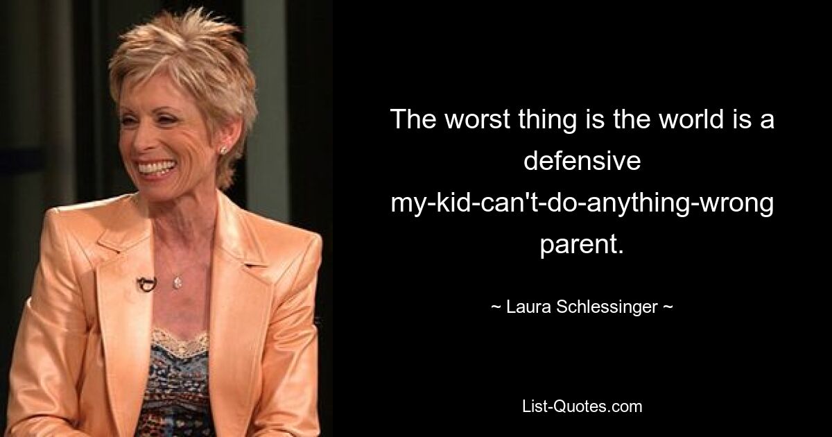 The worst thing is the world is a defensive my-kid-can't-do-anything-wrong parent. — © Laura Schlessinger