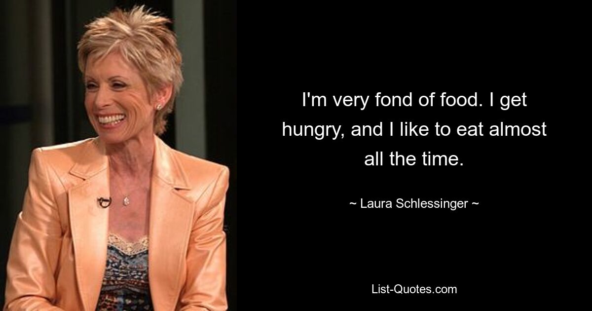 I'm very fond of food. I get hungry, and I like to eat almost all the time. — © Laura Schlessinger