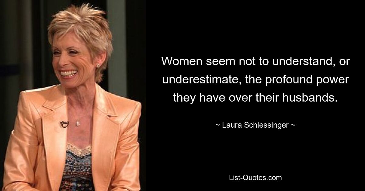 Women seem not to understand, or underestimate, the profound power they have over their husbands. — © Laura Schlessinger