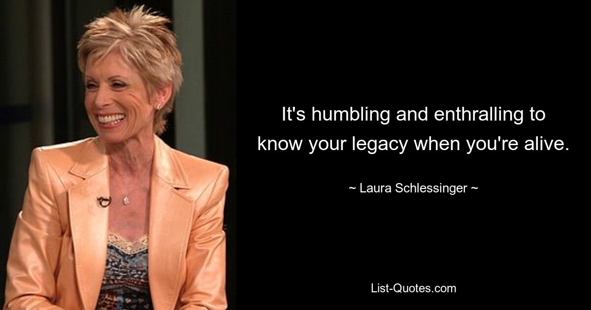 It's humbling and enthralling to know your legacy when you're alive. — © Laura Schlessinger