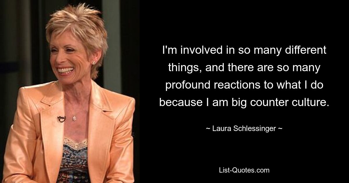 I'm involved in so many different things, and there are so many profound reactions to what I do because I am big counter culture. — © Laura Schlessinger