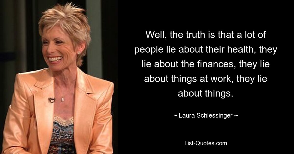 Well, the truth is that a lot of people lie about their health, they lie about the finances, they lie about things at work, they lie about things. — © Laura Schlessinger