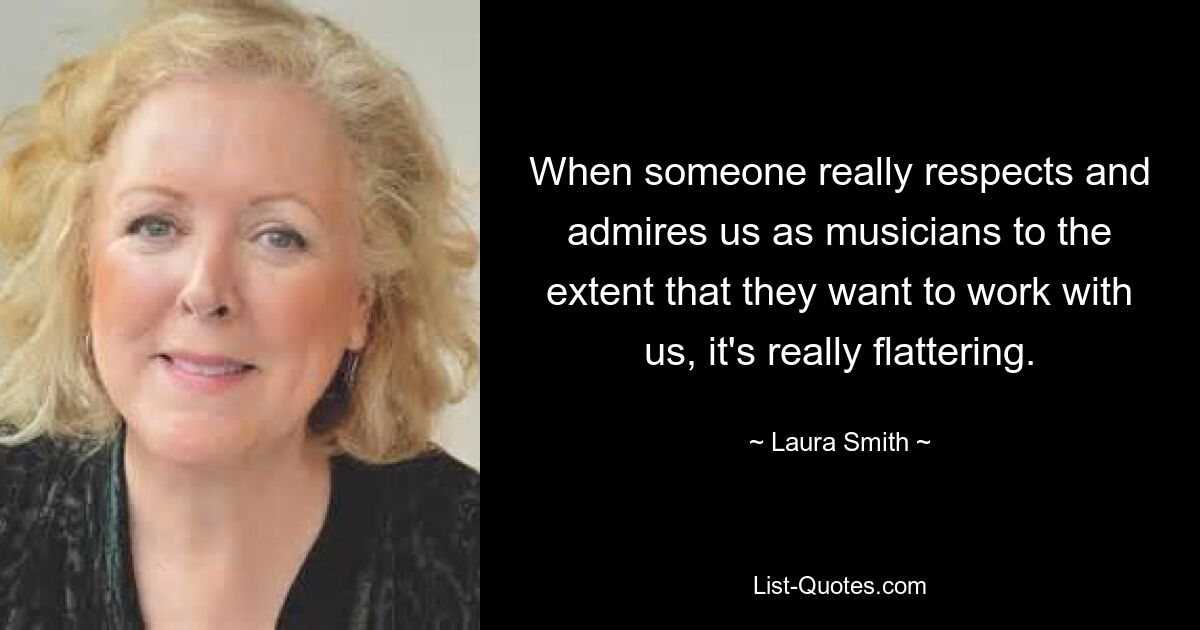 When someone really respects and admires us as musicians to the extent that they want to work with us, it's really flattering. — © Laura Smith