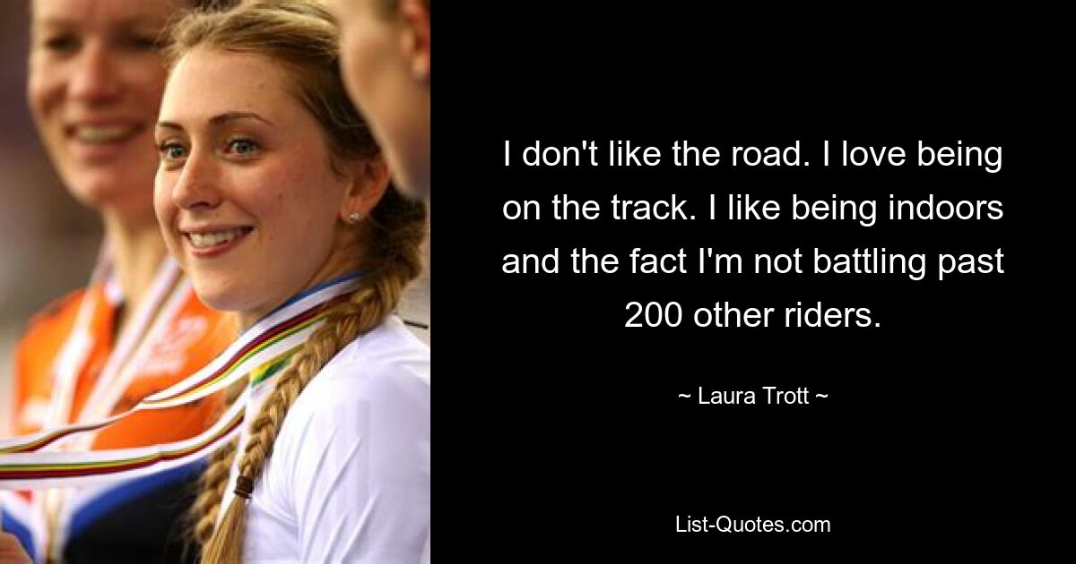 I don't like the road. I love being on the track. I like being indoors and the fact I'm not battling past 200 other riders. — © Laura Trott