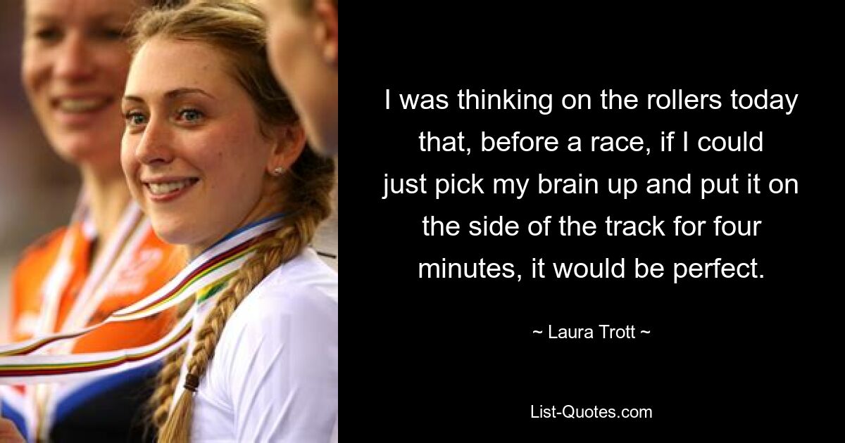 I was thinking on the rollers today that, before a race, if I could just pick my brain up and put it on the side of the track for four minutes, it would be perfect. — © Laura Trott