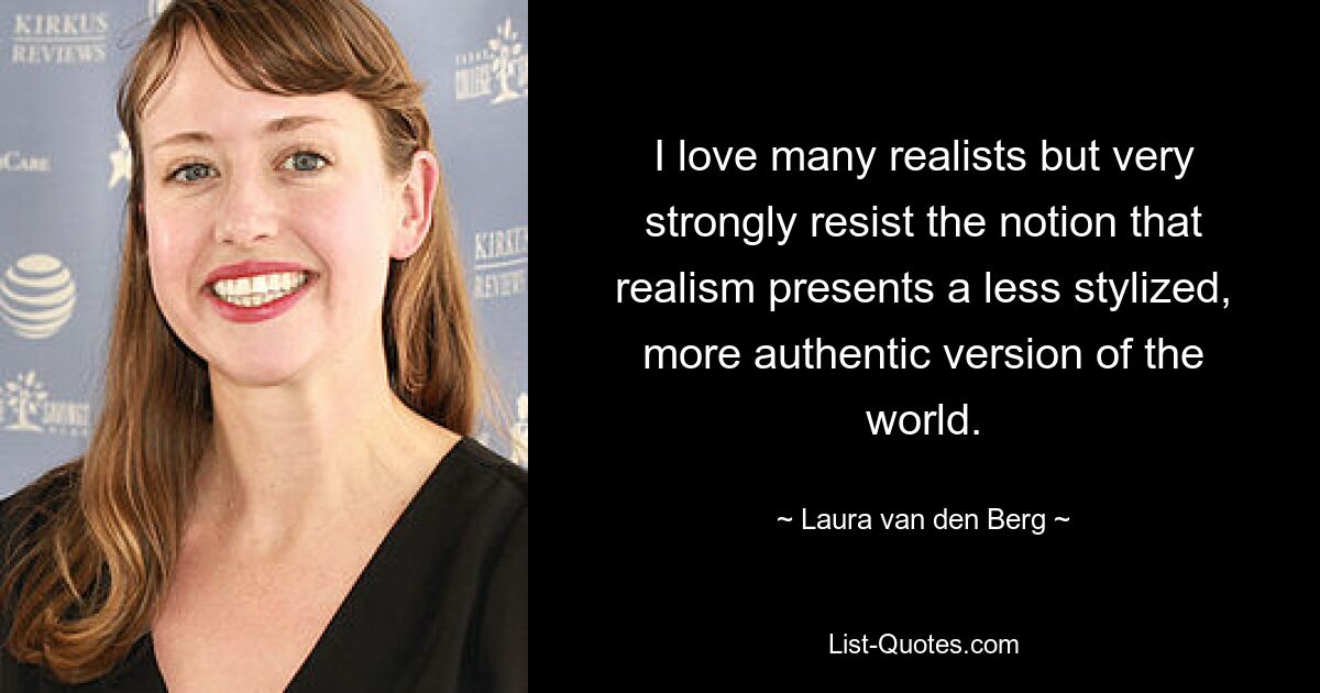 I love many realists but very strongly resist the notion that realism presents a less stylized, more authentic version of the world. — © Laura van den Berg