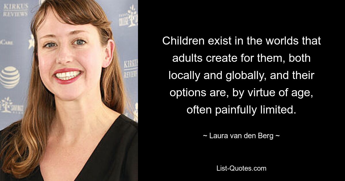 Children exist in the worlds that adults create for them, both locally and globally, and their options are, by virtue of age, often painfully limited. — © Laura van den Berg