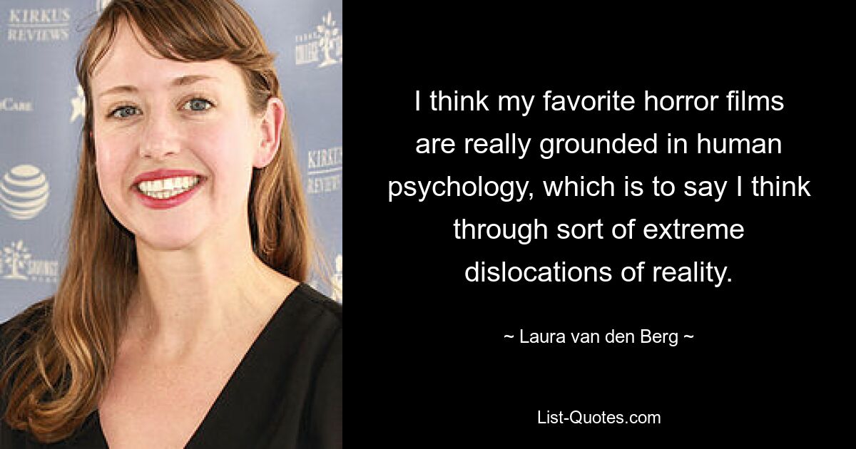 I think my favorite horror films are really grounded in human psychology, which is to say I think through sort of extreme dislocations of reality. — © Laura van den Berg