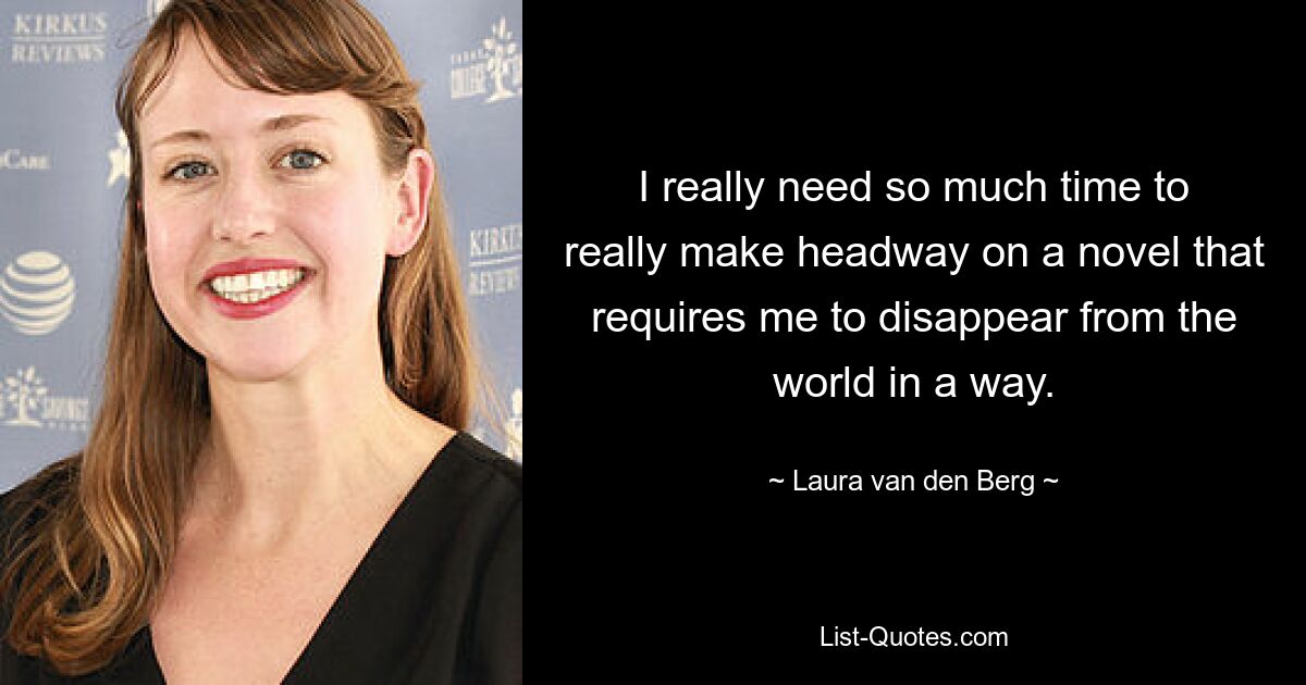 I really need so much time to really make headway on a novel that requires me to disappear from the world in a way. — © Laura van den Berg