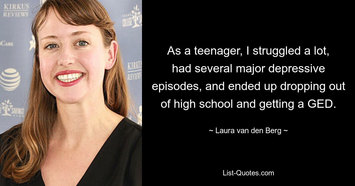 As a teenager, I struggled a lot, had several major depressive episodes, and ended up dropping out of high school and getting a GED. — © Laura van den Berg