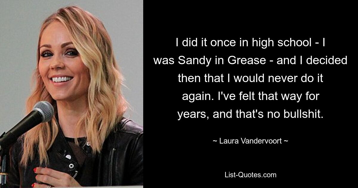 I did it once in high school - I was Sandy in Grease - and I decided then that I would never do it again. I've felt that way for years, and that's no bullshit. — © Laura Vandervoort