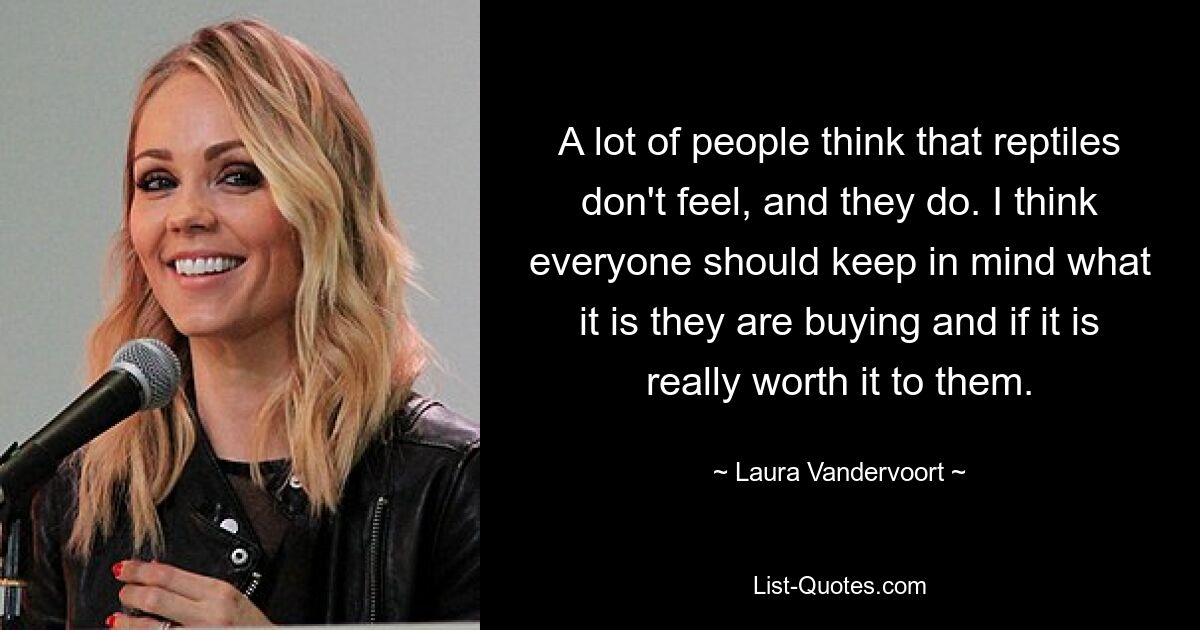 A lot of people think that reptiles don't feel, and they do. I think everyone should keep in mind what it is they are buying and if it is really worth it to them. — © Laura Vandervoort