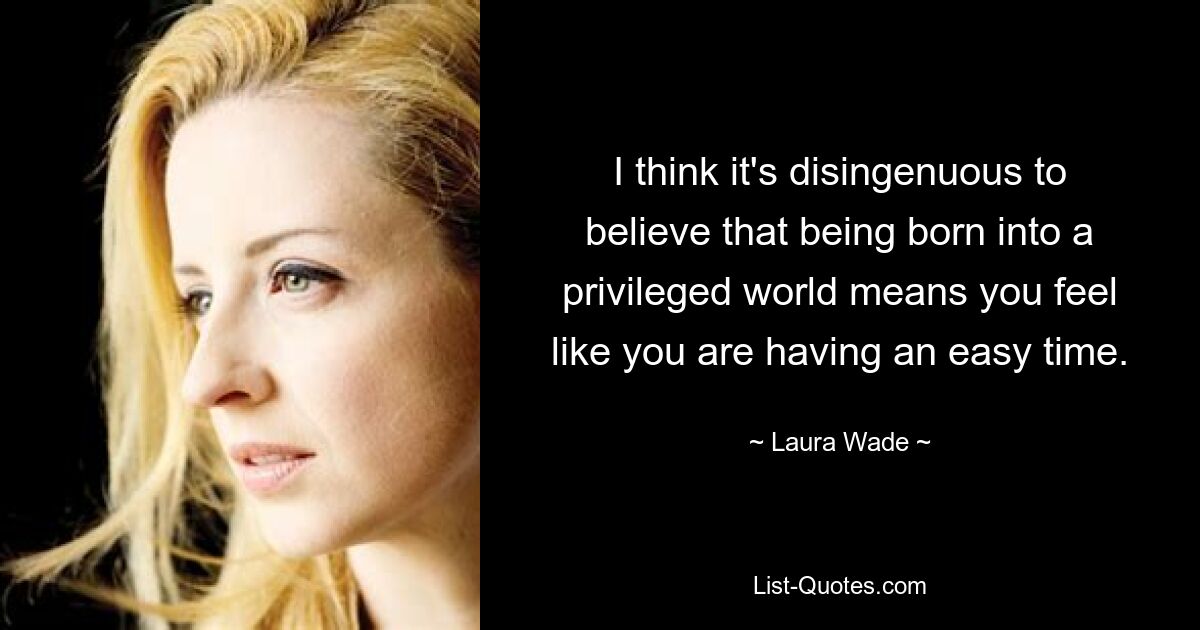 I think it's disingenuous to believe that being born into a privileged world means you feel like you are having an easy time. — © Laura Wade