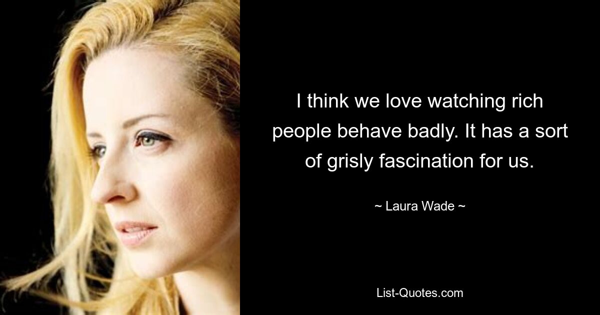 I think we love watching rich people behave badly. It has a sort of grisly fascination for us. — © Laura Wade