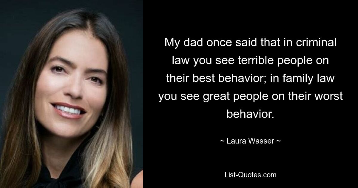 My dad once said that in criminal law you see terrible people on their best behavior; in family law you see great people on their worst behavior. — © Laura Wasser