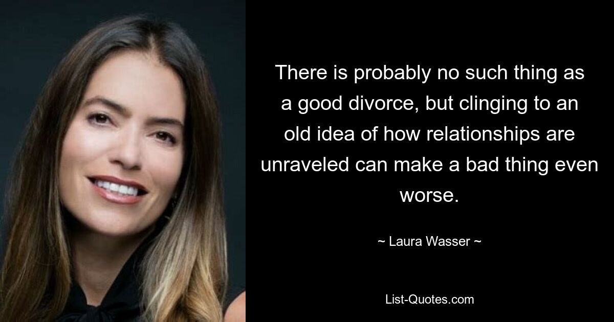 There is probably no such thing as a good divorce, but clinging to an old idea of how relationships are unraveled can make a bad thing even worse. — © Laura Wasser