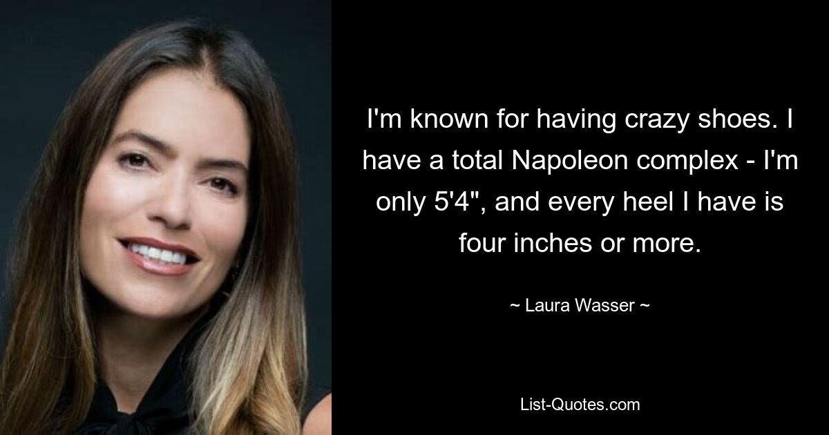 I'm known for having crazy shoes. I have a total Napoleon complex - I'm only 5'4", and every heel I have is four inches or more. — © Laura Wasser