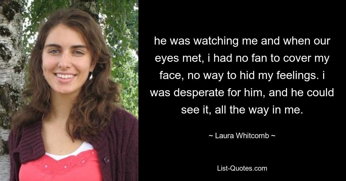 he was watching me and when our eyes met, i had no fan to cover my face, no way to hid my feelings. i was desperate for him, and he could see it, all the way in me. — © Laura Whitcomb