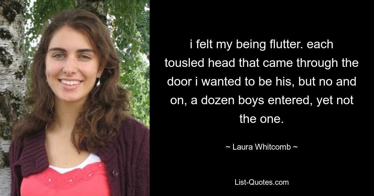 i felt my being flutter. each tousled head that came through the door i wanted to be his, but no and on, a dozen boys entered, yet not the one. — © Laura Whitcomb