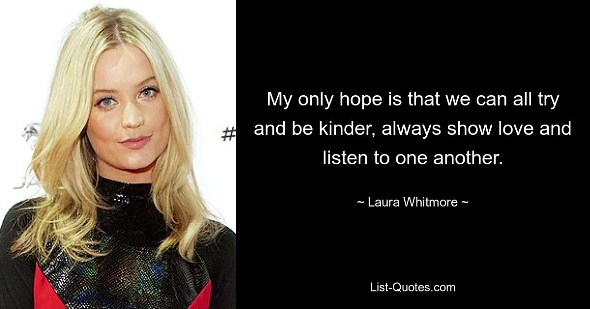 My only hope is that we can all try and be kinder, always show love and listen to one another. — © Laura Whitmore