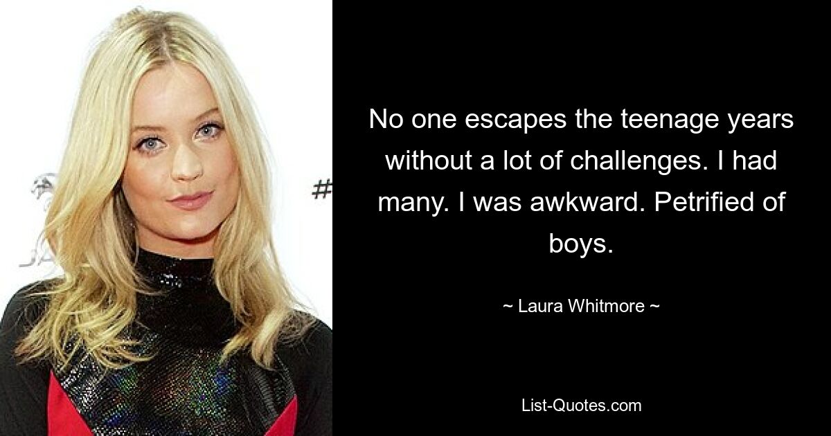 No one escapes the teenage years without a lot of challenges. I had many. I was awkward. Petrified of boys. — © Laura Whitmore