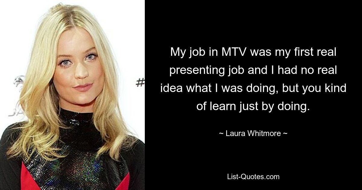 My job in MTV was my first real presenting job and I had no real idea what I was doing, but you kind of learn just by doing. — © Laura Whitmore