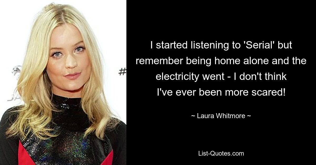 I started listening to 'Serial' but remember being home alone and the electricity went - I don't think I've ever been more scared! — © Laura Whitmore