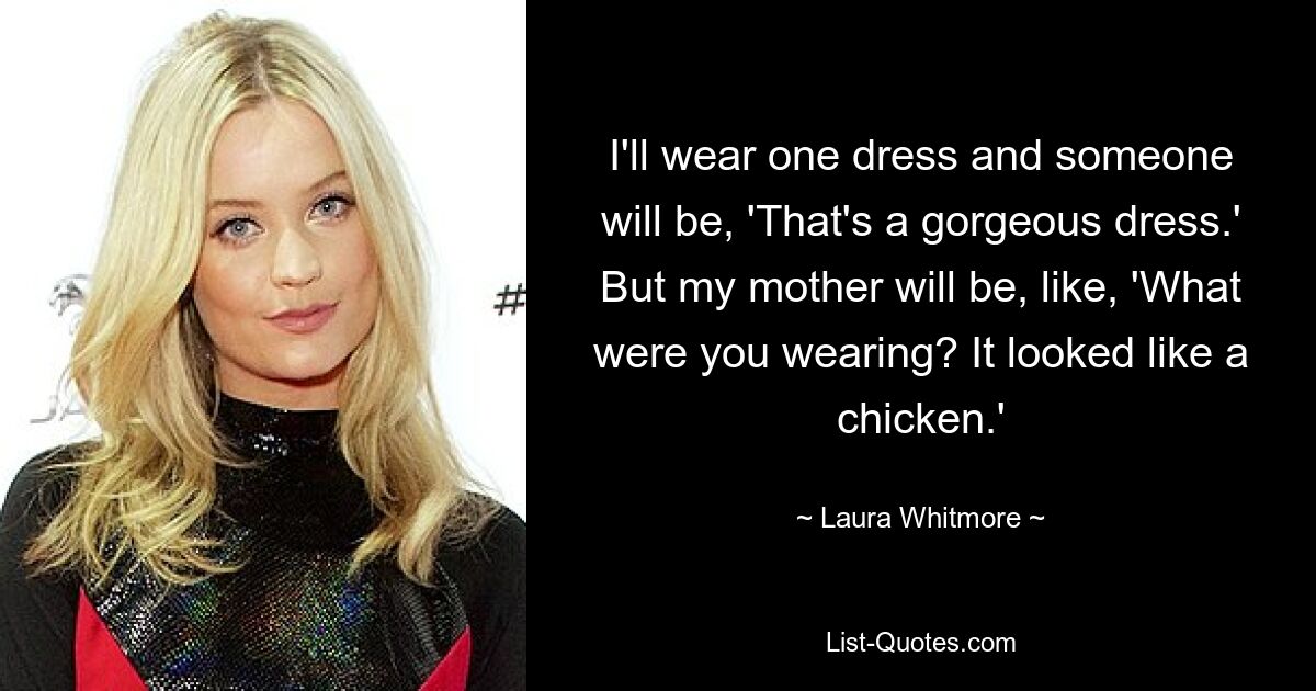 I'll wear one dress and someone will be, 'That's a gorgeous dress.' But my mother will be, like, 'What were you wearing? It looked like a chicken.' — © Laura Whitmore