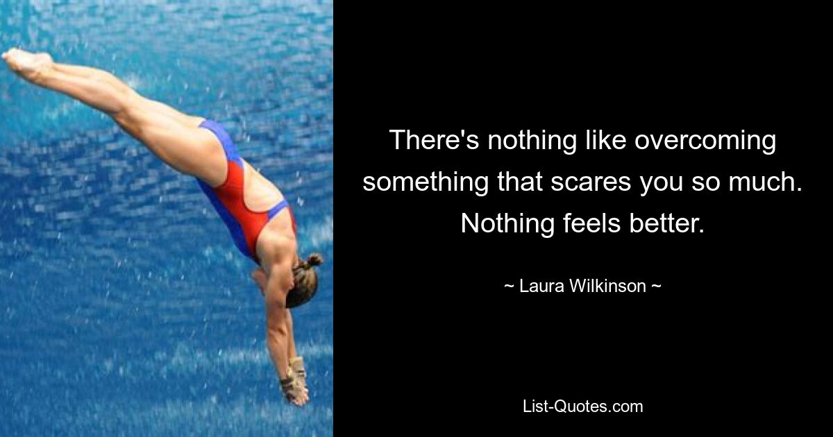 There's nothing like overcoming something that scares you so much. Nothing feels better. — © Laura Wilkinson