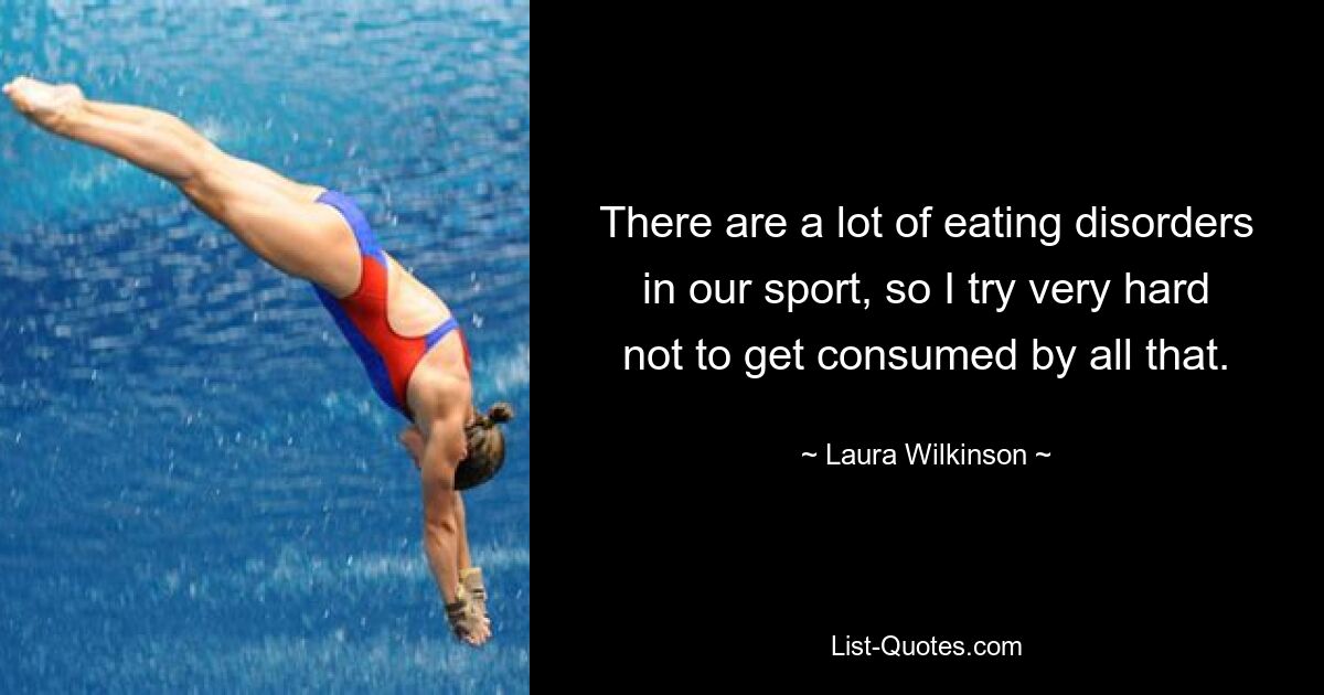 There are a lot of eating disorders in our sport, so I try very hard not to get consumed by all that. — © Laura Wilkinson