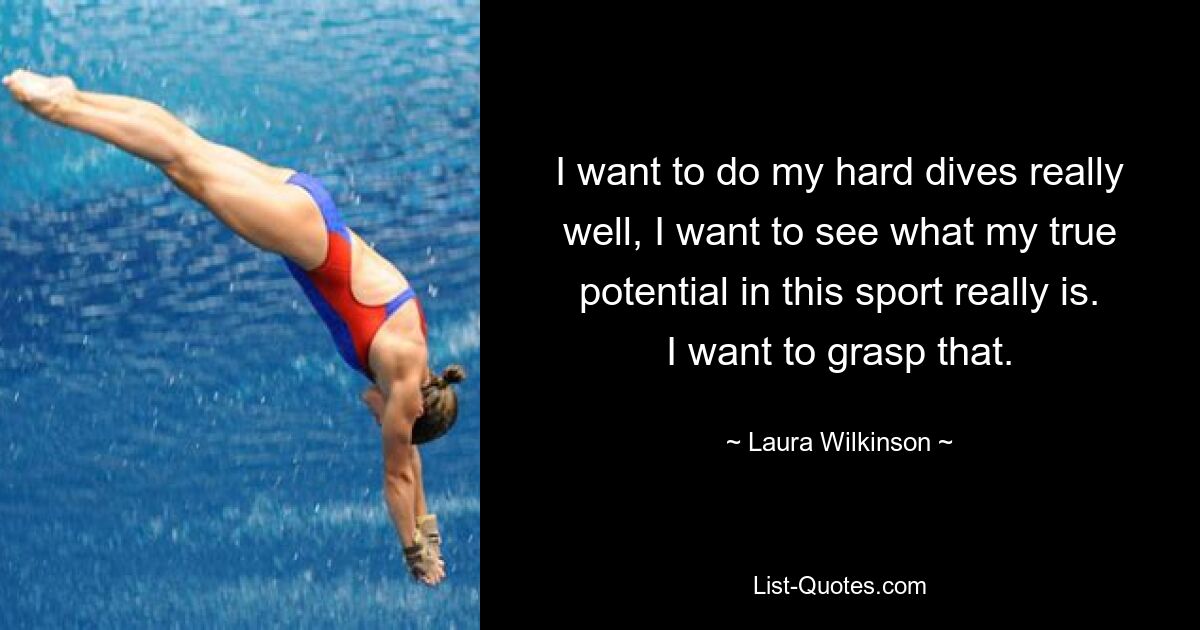 I want to do my hard dives really well, I want to see what my true potential in this sport really is. I want to grasp that. — © Laura Wilkinson