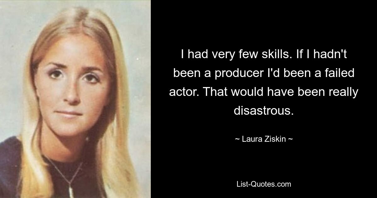 I had very few skills. If I hadn't been a producer I'd been a failed actor. That would have been really disastrous. — © Laura Ziskin