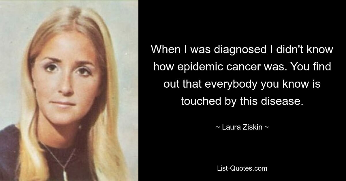 When I was diagnosed I didn't know how epidemic cancer was. You find out that everybody you know is touched by this disease. — © Laura Ziskin