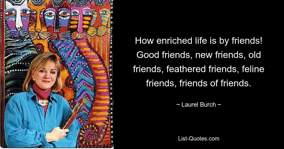 How enriched life is by friends! Good friends, new friends, old friends, feathered friends, feline friends, friends of friends. — © Laurel Burch