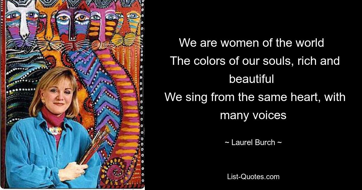 We are women of the world 
 The colors of our souls, rich and beautiful 
 We sing from the same heart, with many voices — © Laurel Burch