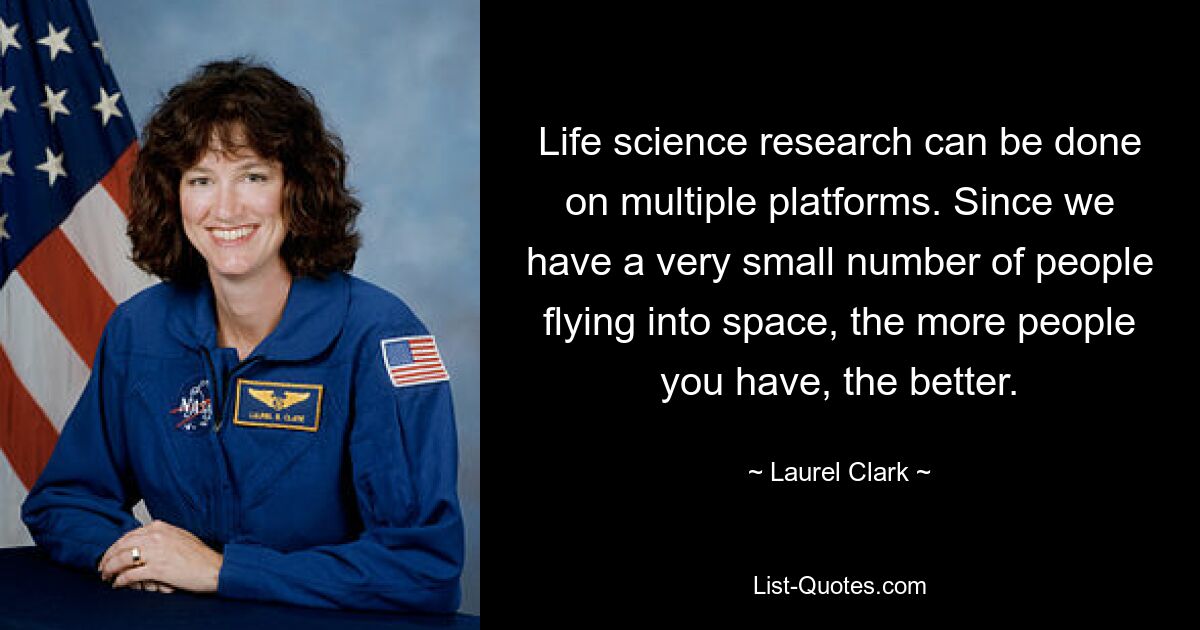 Life science research can be done on multiple platforms. Since we have a very small number of people flying into space, the more people you have, the better. — © Laurel Clark