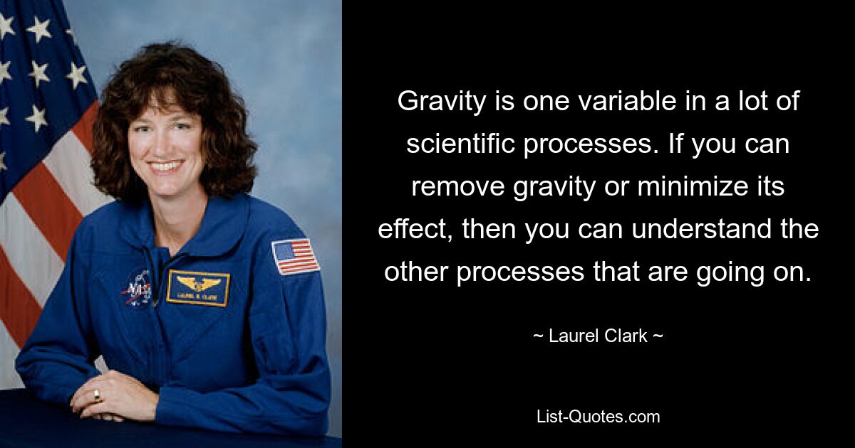 Gravity is one variable in a lot of scientific processes. If you can remove gravity or minimize its effect, then you can understand the other processes that are going on. — © Laurel Clark