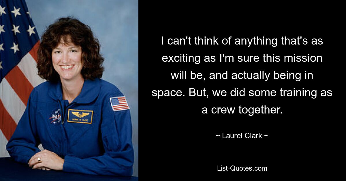 I can't think of anything that's as exciting as I'm sure this mission will be, and actually being in space. But, we did some training as a crew together. — © Laurel Clark