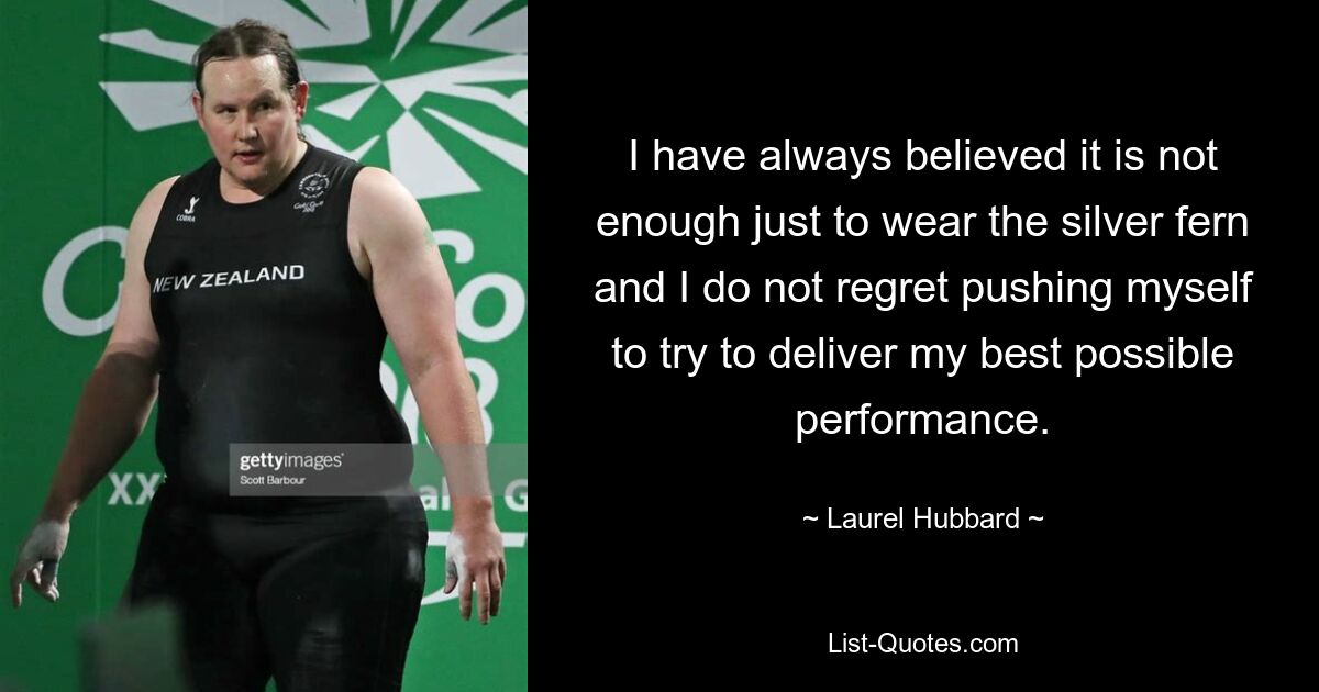 I have always believed it is not enough just to wear the silver fern and I do not regret pushing myself to try to deliver my best possible performance. — © Laurel Hubbard