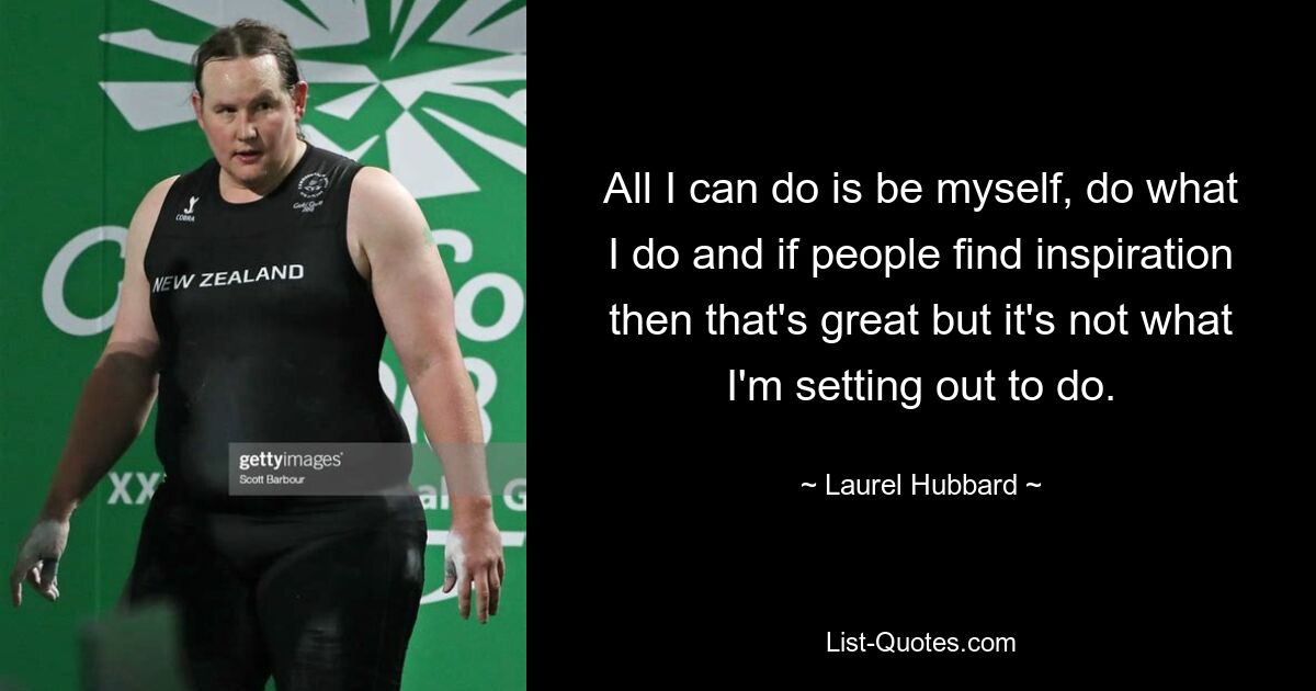 All I can do is be myself, do what I do and if people find inspiration then that's great but it's not what I'm setting out to do. — © Laurel Hubbard