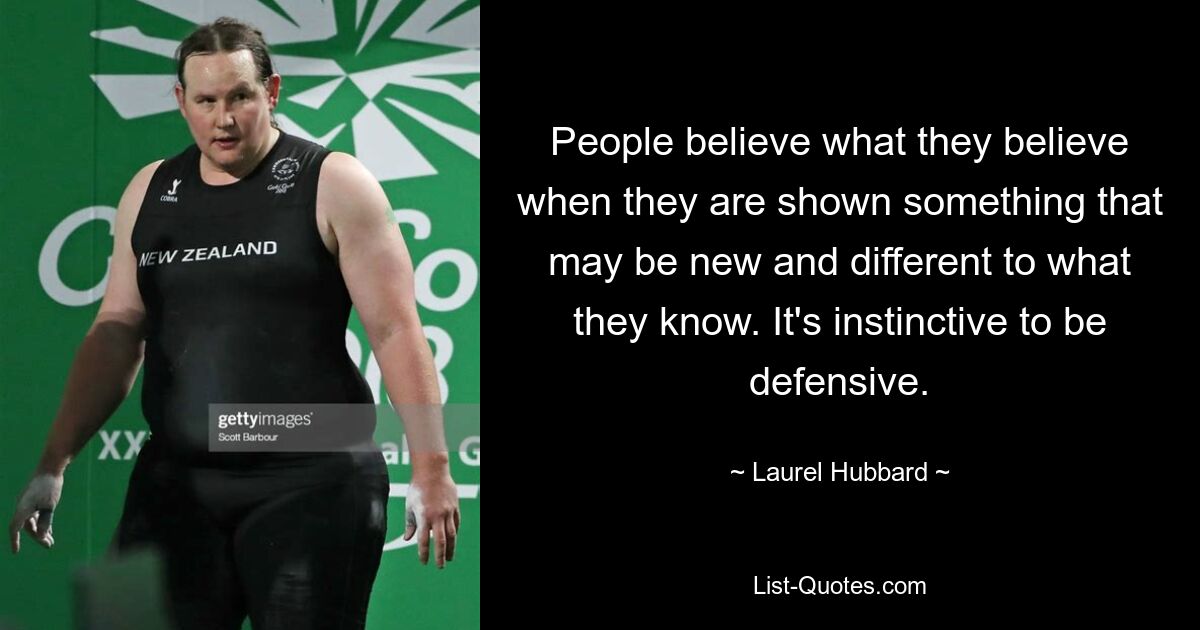 People believe what they believe when they are shown something that may be new and different to what they know. It's instinctive to be defensive. — © Laurel Hubbard