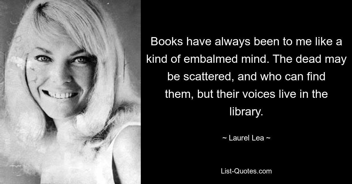 Books have always been to me like a kind of embalmed mind. The dead may be scattered, and who can find them, but their voices live in the library. — © Laurel Lea